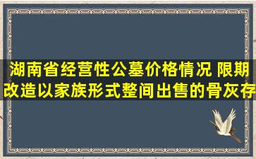 湖南省经营性公墓价格情况 限期改造以家族形式整间出售的骨灰存放设施